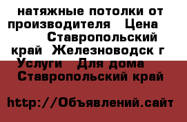 натяжные потолки от производителя › Цена ­ 299 - Ставропольский край, Железноводск г. Услуги » Для дома   . Ставропольский край